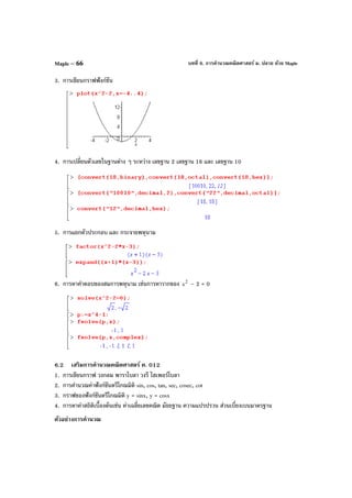 บทที่ 6. การคํานวณคณิตศาสตร์ ม. ปลาย ด้วย MapleMaple – 66
3. การเขียนกราฟฟังก์ชัน
4. การเปลี่ยนตัวเลขในฐานต่าง ๆ ระหว่าง เลขฐาน 2 เลขฐาน 16 และ เลขฐาน 10
5. การแยกตัวประกอบ และ กระจายพหุนาม
6. การหาคําตอบของสมการพหุนาม เช่นการหารากของ 2
x – 2 = 0
6.2 เสริมการคํานวณคณิตศาสตร์ ค. 012
1. การเขียนกราฟ วงกลม พาราโบลา วงรี ไฮเพอร์โบลา
2. การคํานวณค่าฟังก์ชันตรีโกณมิติ sin, cos, tan, sec, cosec, cot
3. กราฟของฟังก์ชันตรีโกณมิติ y = sinx, y = cosx
4. การหาค่าสถิติเบื้องต้นเช่น ค่าเฉลี่ยเลขคณิต มัธยฐาน ความแปรปรวน ส่วนเบี่ยงเบนมาตรฐาน
ตัวอย่างการคํานวณ
 