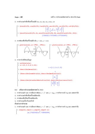 บทที่ 6. การคํานวณคณิตศาสตร์ ม. ปลาย ด้วย MapleMaple – 68
2. การคํานวณค่าฟังก์ชันตรีโกณมิติ sin, cos, tan, sec, cosec, cot
3. กราฟของฟังก์ชันตรีโกณมิติ เช่น y = sinx, y = cosx
4. การหาค่าสถิติของข้อมูล
6.3 เสริมการคํานวณคณิตศาสตร์ ค. 013
1. การคํานวณค่า และ การเขียนกราฟของ y = x
a และ y = xloga การทําตารางค่า log และ เลขยกกําลัง
2. การคํานวณค่าฟังก์ชันตรีโกณมิติผกผัน
3. กราฟของฟังก์ชันตรีโกณมิติผกผัน
4. การคํานวณเกี่ยวกับเมทริกซ์
ตัวอย่างการคํานวณ
1. การคํานวณค่า และ การเขียนกราฟของ y = x
a และ y = alog x การทําตารางค่า log และ เลขยกกําลัง
 
