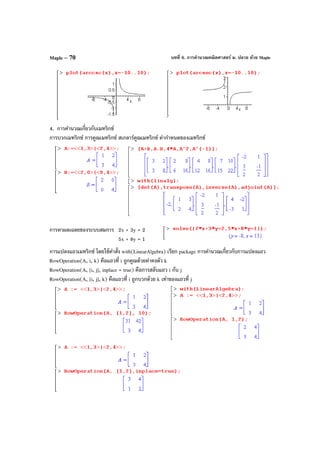 บทที่ 6. การคํานวณคณิตศาสตร์ ม. ปลาย ด้วย MapleMaple – 70
4. การคํานวณเกี่ยวกับเมทริกซ์
การบวกเมทริกซ์ การคูณเมทริกซ์ สเกลาร์คูณเมทริกซ์ ค่ากําหนดของเมทริกซ์
การหาผลเฉลยของระบบสมการ 2x + 3y = 2
5x + 8y = 1
การแปลงแถวเมทริกซ์ โดยใช้คําสั่ง with(LinearAlgebra) เรียก package การคํานวณเกี่ยวกับการแปลงแถว
RowOperation(A, i, k) คือแถวที่ i ถูกคูณด้วยค่าคงตัว k
RowOperation(A, [i, j], inplace = true) คือการสลับแถว i กับ j
RowOperation(A, [i, j], k) คือแถวที่ i ถูกบวกด้วย k เท่าของแถวที่ j
 