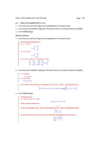 บทที่ 6. การคํานวณคณิตศาสตร์ ม. ปลาย ด้วย Maple Maple – 71
6.4 เสริมการคํานวณคณิตศาสตร์ ค. 014
1. การบวกและลบเวกเตอร์ สเกลาร์คูณเวกเตอร์ ผลคูณเชิงสเกลาร์ ขนาดของเวกเตอร์
2. การบวกและลบจํานวนเชิงซ้อน ค่าสัมบูรณ์ อาร์กิวเมนต์ ส่วนจริง และ ส่วนจินตภาพของจํานวนเชิงซ้อน
3. การหาค่าสถิติของข้อมูล
ตัวอย่างการคํานวณ
1. การบวกและลบเวกเตอร์ สเกลาร์คูณเวกเตอร์ ผลคูณเชิงสเกลาร์ ขนาดของเวกเตอร์
2. การบวกและลบจํานวนเชิงซ้อน ค่าสัมบูรณ์ อาร์กิวเมนต์ ส่วนจริง และ ส่วนจินตภาพของจํานวนเชิงซ้อน
3. การหาค่าสถิติของข้อมูล
 