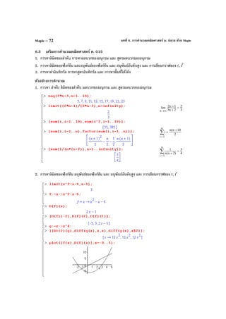 บทที่ 6. การคํานวณคณิตศาสตร์ ม. ปลาย ด้วย MapleMaple – 72
6.5 เสริมการคํานวณคณิตศาสตร์ ค. 015
1. การหาลิมิตของลําดับ การหาผลบวกของอนุกรม และ สูตรผลบวกของอนุกรม
2. การหาลิมิตของฟังก์ชัน และอนุพันธ์ของฟังก์ชัน และ อนุพันธ์อันดับสูง และ การเขียนกราฟของ f, f′
3. การหาค่าอินทิกรัล การหาสูตรอินทิกรัล และ การหาพื้นที่ใต้โค้ง
ตัวอย่างการคํานวณ
1. การหา ลําดับ ลิมิตของลําดับ ผลบวกของอนุกรม และ สูตรผลบวกของอนุกรม
3
2
2n3
1n2lim
n
=
+
+
∞→
2
10n(n
i
n
1i
+
=∑
=
4
3
)2n(n
1
n
1i
=
+∑
=
2. การหาลิมิตของฟังก์ชัน อนุพันธ์ของฟังก์ชัน และ อนุพันธ์อันดับสูง และ การเขียนกราฟของ f, f′
 