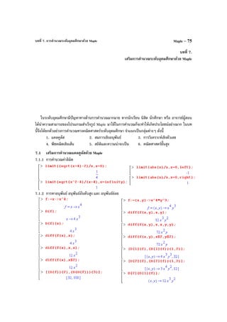 บทที่ 7. การคํานวณระดับอุดมศึกษาด้วย Maple Maple – 75
บทที่ 7.
เสริมการคํานวณระดับอุดมศึกษาด้วย Maple
ในระดับอุดมศึกษามีปัญหาทางด้านการคํานวณมากมาย หากนักเรียน นิสิต นักศึกษา หรือ อาจารย์ผู้สอน
ได้นําความสามารถของโปรแกรมสําเร็จรูป Maple มาใช้ในการคํานวณก็จะทําให้เกิดประโยชน์อย่างมาก ในบท
นี้จึงได้ยกตัวอย่างการคํานวณทางคณิตศาสตร์ระดับอุดมศึกษา จําแนกเป็นกลุ่มต่างๆ ดังนี้
1. แคลคูลัส 2. สมการเชิงอนุพันธ์ 3. การวิเคราะห์เชิงตัวเลข
4. พีชคณิตเชิงเส้น 5. สถิติและความน่าจะเป็น 6. คณิตศาสตร์ขั้นสูง
7.1 เสริมการคํานวณแคลคูลัสด้วย Maple
7.1.1 การคํานวณค่าลิมิต
7.1.2 การหาอนุพันธ์ อนุพันธ์อันดับสูง และ อนุพันธ์ย่อย
 