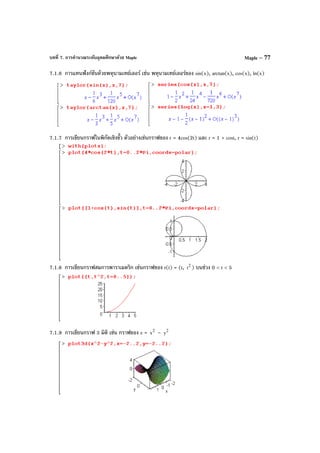 บทที่ 7. การคํานวณระดับอุดมศึกษาด้วย Maple Maple – 77
7.1.6 การแทนฟังก์ชันด้วยพหุนามเทย์เลอร์ เช่น พหุนามเทย์เลอร์ของ sin(x), arctan(x), cos(x), ln(x)
7.1.7 การเขียนกราฟในพิกัดเชิงขั้ว ตัวอย่างเช่นกราฟของ r = 4cos(2t) และ r = 1 + cost, r = sin(t)
7.1.8 การเขียนกราฟสมการพาราเมตริก เช่นกราฟของ r(t) = (t, 2
t ) บนช่วง 0 < t < 5
7.1.9 การเขียนกราฟ 3 มิติ เช่น กราฟของ z = 2
x – 2
y
 