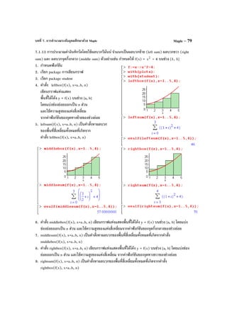 บทที่ 7. การคํานวณระดับอุดมศึกษาด้วย Maple Maple – 79
7.1.13 การประมาณค่าอินทิกรัลโดยใช้ผลบวกรีมันน์ จําแนกเป็นผลบวกซ้าย (left sum) ผลบวกขวา (right
sum) และ ผลบวกจุดกึ่งกลาง (middle sum) ตัวอย่างเช่น กําหนดให้ f(x) = 2
x + 4 บนช่วง [1, 5]
1. กําหนดฟังก์ชัน
2. เรียก package การเขียนกราฟ
3. เรียก package student
4. คําสั่ง leftbox(f(x), x=a..b, n)
เขียนกราฟแท่งแสดง
พื้นที่ใต้โค้ง y = f(x) บนช่วง [a, b]
โดยแบ่งช่องย่อยออกเป็น n ส่วน
และใช้ความสูงของแท่งสี่เหลี่ยม
จากค่าฟังก์ชันของจุดทางซ้ายของช่วงย่อย
5. leftsum(f(x), x=a..b, n) เป็นคําสั่งหาผลบวก
ของพื้นที่สี่เหลี่ยมทั้งหมดที่เกิดจาก
คําสั่ง leftbox(f(x), x=a..b, n)
6. คําสั่ง middletbox(f(x), x=a..b, n) เขียนกราฟแท่งแสดงพื้นที่ใต้โค้ง y = f(x) บนช่วง [a, b] โดยแบ่ง
ช่องย่อยออกเป็น n ส่วน และใช้ความสูงของแท่งสี่เหลี่ยมจากค่าฟังก์ชันของจุดกึ่งกลางของช่วงย่อย
7. middlesum(f(x), x=a..b, n) เป็นคําสั่งหาผลบวกของพื้นที่สี่เหลี่ยมทั้งหมดที่เกิดจากคําสั่ง
middlebox(f(x), x=a..b, n)
8. คําสั่ง rightbox(f(x), x=a..b, n) เขียนกราฟแท่งแสดงพื้นที่ใต้โค้ง y = f(x) บนช่วง [a, b] โดยแบ่งช่อง
ย่อยออกเป็น n ส่วน และใช้ความสูงของแท่งสี่เหลี่ยม จากค่าฟังก์ชันของจุดทางขวาของช่วงย่อย
9. rightsum(f(x), x=a..b, n) เป็นคําสั่งหาผลบวกของพื้นที่สี่เหลี่ยมทั้งหมดที่เกิดจากคําสั่ง
rightbox(f(x), x=a..b, n)
 