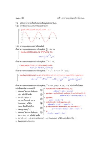 บทที่ 7. การคํานวณระดับอุดมศึกษาด้วย MapleMaple – 80
7.2 เสริมการคํานวณเกี่ยวกับสมการเชิงอนุพันธ์ด้วย Maple
7.2.1 กราฟของการเคลื่อนที่แบบซิมเปิลฮาร์มอนิก
7.2.2 การหาผลเฉลยของสมการเชิงอนุพันธ์
ตัวอย่าง การหาผลเฉลยของสมการเชิงอนุพันธ์ dt
dx – 2tx = t
ตัวอย่าง การหาผลเฉลยของสมการเชิงอนุพันธ์ x′′ + 4x = 0
ตัวอย่าง การหาผลเฉลยของสมการเชิงอนุพันธ์ y′′ + 4y′ - 5y = 2 + x3
e + sin(x)
ตัวอย่าง การหาผลเฉลยของสมการเชิงอนุพันธ์ y′′ = xsinx, y′(0) = 2, y(0) = –1 อย่างเป็นขั้นเป็นตอน
แต่ละขั้นตอนมีความหมายดังนี้
1. solution1 ได้จากการอินทิเกรต
xsinx แต่ไม่มีค่าคงตัว
2. เพราะว่า y′(0) = 2
เพราะฉะนั้นแทนค่า x = 0
ใน solution1 จะได้ว่า
yprime ต้องมีค่าเท่ากับ 2
3. แสดงสูตรของ y′(x)
4. solution1 ได้จากการอินทิเกรต
sinx - xcosx + 2 แต่ไม่มีค่าคงตัว
5. เพราะว่า y(0) = –1 เพราะฉะนั้นแทนค่า x = 0 ใน solution2 จะได้ว่า y ต้องมีค่าเท่ากับ -1
6. พิมพ์สูตรของ y ที่ต้องการ
 