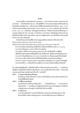 คํานํา
การประยุกต์ใช้งานทางด้านคณิตศาสตร์ ในสาขาต่าง ๆ เช่น สาขาวิศวกรรมศาสตร์ สาขาวิทยาศาสตร์
และสาขาอื่น ๆ ที่จําเป็นต้องใช้การคํานวณ เครื่องมือที่ใช้ในการคํานวณทางด้านคณิตศาสตร์ตั้งแต่อดีตจนสู่
ปัจจุบันจึงมีความสําคัญมากเช่น เครื่องคํานวณแบบใช้เฟื่ องของนักคณิตศาสตร์ชาวฝรั่งเศส Blaise Pascal
เครื่องคํานวณของนักคณิตศาสตร์ชาวเยอรมัน Gottfried Wilhelm von Leibniz ลูกคิดของชาวจีน ไม้บรรทัด
คํานวณ (slide rule) เครื่องคิดเลข เมื่อมาสู่ยุดของคอมพิวเตอร์ ก็เริ่มมีภาษาคอมพิวเตอร์ที่สนับสนุนการ
คํานวณทางคณิตศาสตร์ เช่น ภาษาเบสิก ภาษาฟอร์แทรน ภาษาปาสคาส แต่ในปัจจุบันหากต้องการคํานวณ
เพื่อให้ได้ผลเร็วที่สุด นักเรียน นิสิต นักศึกษา ครูและอาจารย์ผู้สอนทุกท่าน น่าจะเลือกใช้โปรแกรมสําเร็จรูปที่
ช่วยในการคํานวณทางคณิตศาสตร์
ในปัจจุบันโปรแกรมสําเร็จรูปที่มีความสามารถสูงและได้รับความนิยมในการใช้งานกันมากคือ
โปรแกรม Mathcad Mathematica MATLAB และ Maple
ตัวอย่างความสามารถในการคํานวณของ Mathcad Mathematica MATLAB และ Maple เช่น
- ทําการคํานวณได้แบบเครื่องคิดเลขและมีฟังก์ชันทางคณิตศาสตร์ให้ใช้มากมายเช่น sin cos tan log
- สามารถคํานวณในรูปแบบ เวกเตอร์ เมทริกซ์ จํานวนเชิงซ้อน
– สามารถเขียนกราฟได้มากมายหลายรูปแบบ เช่นกราฟ 2 มิติ 3 มิติ พิกัดเชิงขั้ว กราฟพื้นผิว
– มีฟังก์ชันในกลุ่มของคณิตศาสตร์ขั้นสูงให้ใช้งานเช่น ฟังก์ชันแกมมา ฟังก์ชันเบสเซล ฟังก์ชันเลอจองด์
– สามารถทําการจัดรูปพีชคณิต เช่น การกระจาย การแยกตัวประกอบ ทั้งพหุนามและฟังก์ชันตรีโกณมิติ
- สามารถคํานวณ ลิมิต อนุพันธ์ อินทิกรัล เพื่อให้ได้ผลลัพธ์ทั้งแบบเป็นค่าตัวเลขและเป็นสูตร
– สามารถหา รากสมการ ผลเฉลยระบบสมการ ผลเฉลยสมการเชิงอนุพันธ์ และ ระบบสมการเชิงอนุพันธ์
– สามารถนําคําสั่งต่าง ๆ มาเขียนเป็นโปรแกรมเพื่อทําการคํานวณทางคณิตศาสตร์ที่ยุ่งยากซับซ้อนได้
ในการเขียนหนังสือคู่มือเล่มนี้ ผู้เขียนได้แบ่งเนื้อหาการใช้งานของทุกโปรแกรมออกเป็น 7 บทเหมือนกัน
เพื่อที่ผู้อ่านจะได้เห็นเนื้อหาในลักษณะเปรียบเทียบกัน และสามารถเลือกใช้งานโปรแกรมทั้ง 4 โปรแกรมได้
อย่างเหมาะสมกับปัญหาทางคณิตศาสตร์ เนื้อหาทั้ง 7 บทเป็นดังนี้
บทที่ 1. ความสามารถเบื้องต้นของโปรแกรม
ในบทนี้ขอแนะนําให้อ่านให้ครบทั้ง 4 โปรแกรม เพื่อจะได้เห็นความสามารถโดยรวมของโปรแกรม
สําเร็จรูปที่มีชื่อเสียงในปัจจุบัน
บทที่ 2. การใช้โปรแกรมสําเร็จรูป
ในบทนี้กล่าวถึงการเรียกโปรแกรมขึ้นมาใช้งาน การพิมพ์คําสั่งคํานวณ การคํานวณค่าทาง
คณิตศาสตร์ต่าง ๆ ในบทนี้ขอแนะนําให้ผู้อ่านศึกษาด้วยการทํางานหน้าคอมพิวเตอร์ ฝึกหัดด้วย
การพิมพ์ตามคําแนะนําของคู่มือ จะได้เข้าใจวิธีการใช้งานมากยิ่งขึ้น
บทที่ 3. การเขียนกราฟ
งานทางด้านคณิตศาสตร์ กราฟ เป็นเรื่องที่สําคัญมาก จึงแยกออกมาเป็นหนึ่งบทต่างหาก เพื่อ
ผู้อ่านจะได้เห็นการเขียนกราฟในรูปแบบต่างๆ และปรับเปลี่ยนรูปแบบของกราฟให้สวยงาม
 