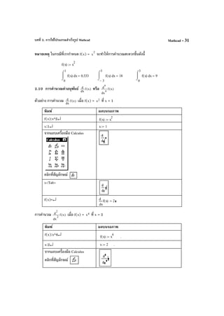 บทที่ 2. การใช้โปรแกรมสําเร็จรูป Mathcad Mathcad - 31
หมายเหตุ ในกรณีที่เรากําหนด f(x) = 2
x จะทําให้การคํานวณสะดวกขึ้นดังนี้
2.10 การคํานวณค่าอนุพันธ์ )x(f
dx
d หรือ )x(f
dx
d
n
n
ตัวอย่าง การคํานวณ )x(f
dx
d เมื่อ f(x) = 2x ที่ x = 1
พิมพ์ ผลบนจอภาพ
f(x):x^2↵ f x( ) x
2
:=
x:1↵ x 1:=
จากแถบเครื่องมือ Calculus
คลิกที่สัญลักษณ์
x<Tab>
f(x)=↵
x
f x( )
d
d
2=
การคํานวณ )x(f
dx
d
2
2
เมื่อ f(x) = 4x ที่ x = 2
พิมพ์ ผลบนจอภาพ
f(x):x^4↵ f x( ) x
4
:= .
x:2↵ x 2:= .
จากแถบเครื่องมือ Calculus
คลิกที่สัญลักษณ์
f x( ) x
2
:=
0
1
xf x( )
⌠

⌡
d 0.333=
3−
3
xf x( )
⌠

⌡
d 18=
0
3
xf x( )
⌠

⌡
d 9=
 