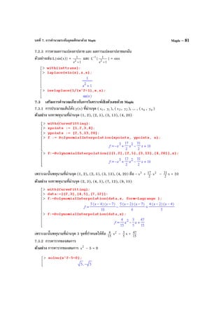 บทที่ 7. การคํานวณระดับอุดมศึกษาด้วย Maple Maple – 81
7.2.3 การหาผลการแปลงลาปลาซ และ ผลการแปลงลาปลาซผกผัน
ตัวอย่างเช่น L{sin(x)} =
1s
1
2
+
และ 1
L
−
{
1s
1
2
+
} = sinx
7.3 เสริมการคํานวณเกี่ยวกับการวิเคราะห์เชิงตัวเลขด้วย Maple
7.3.1 การประมาณเส้นโค้ง y(x) ที่ผ่านจุด ( 1x , 1y ), ( 2x , 2y ), ... , ( nx , ny )
ตัวอย่าง จงหาพหุนามที่ผ่านจุด (1, 2), (2, 5), (3, 13), (4, 20)
เพราะฉะนั้นพหุนามที่ผ่านจุด (1, 2), (2, 5), (3, 13), (4, 20) คือ – 3
x + 2
17 2
x – 2
31 x + 10
ตัวอย่าง จงหาพหุนามที่ผ่านจุด (2, 3), (4, 5), (7, 12), (9, 15)
เพราะฉะนั้นพหุนามที่ผ่านจุด 3 จุดที่กําหนดให้คือ 15
4 2
x – 5
3 x + 15
47
7.3.2 การหารากของสมการ
ตัวอย่าง การหารากของสมการ 2
x – 5 = 0
 