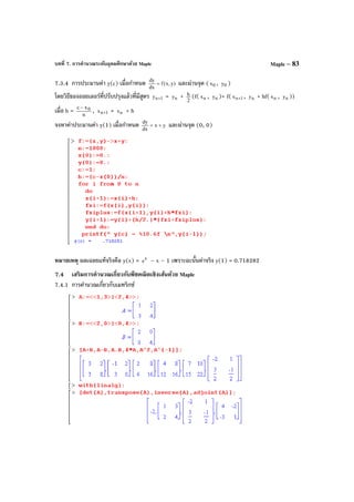 บทที่ 7. การคํานวณระดับอุดมศึกษาด้วย Maple Maple – 83
7.3.4 การประมานค่า y(c) เมื่อกําหนด )y,x(f
dx
dy
= และผ่านจุด ( 0x , 0y )
โดยวิธีของออยเลอร์ที่ปรับปรุงแล้วที่มีสูตร 1ny + = ny + 2
h (f( nx , ny )+ f( 1nx + , ny + hf( nx , ny ))
เมื่อ h = n
xc 0−
, 1nx + = nx + h
จงหาค่าประมานค่า y(1) เมื่อกําหนด yx
dx
dy
+= และผ่านจุด (0, 0)
หมายเหตุ ผลเฉลยแท้จริงคือ y(x) = x
e – x – 1 เพราะฉะนั้นค่าจริง y(1) = 0.718282
7.4 เสริมการคํานวณเกี่ยวกับพีชคณิตเชิงเส้นด้วย Maple
7.4.1 การคํานวณเกี่ยวกับเมทริกซ์
 