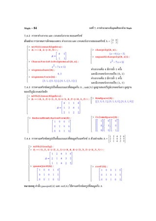 บทที่ 7. การคํานวณระดับอุดมศึกษาด้วย MapleMaple – 84
7.4.2 การหาค่าเจาะจง และ เวกเตอร์เจาะจง ของเมทริกซ์
ตัวอย่าง การหาสมการลักษณะเฉพาะ ค่าเจาะจง และ เวกเตอร์เจาะจงของเมทริกซ์ A = 





31
04
ค่าเจาะจงคือ 4 มีการซํ้า 1 ครั้ง
และมีเวกเตอร์เจาะจงเป็น (0, 1)
ค่าเจาะจงคือ 3 มีการซํ้า 1 ครั้ง
และมีเวกเตอร์เจาะจงเป็น (1, 1)
7.4.3 การหาเมทริกซ์ลดรูปเป็นขั้นแบบแถวที่สมมูลกับ A , rank(A) มูลฐานของปริภูมิเวกเตอร์แถว มูลฐาน
ของปริภูมิเวกเตอร์หลัก
7.4.4 การหาเมทริกซ์ลดรูปเป็นขั้นแบบแถวที่สมมูลกับเมทริกซ์ A ตัวอย่างเช่น A =








52411
53412
63421
หมายเหตุ คําสั่ง gaussjord(A) และ rref(A) ใช้หาเมทริกซ์ลดรูปที่สมมูลกับ A
 