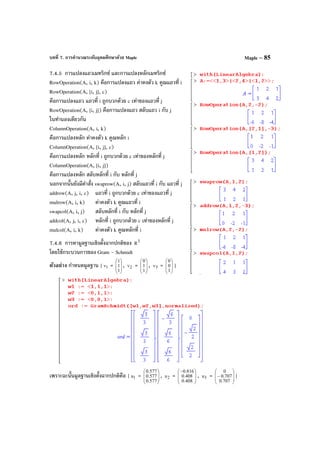 บทที่ 7. การคํานวณระดับอุดมศึกษาด้วย Maple Maple – 85
7.4.5 การแปลงแถวเมทริกซ์ และการแปลงหลักเมทริกซ์
RowOperation(A, i, k) คือการแปลงแถว ค่าคงตัว k คูณแถวที่ i
RowOperation(A, [i, j], c)
คือการแปลงแถว แถวที่ i ถูกบวกด้วย c เท่าของแถวที่ j
RowOperation(A, [i, j]) คือการแปลงแถว สลับแถว i กับ j
ในทํานองเดียวกัน
ColumnOperation(A, i, k)
คือการแปลงหลัก ค่าคงตัว k คูณหลัก i
ColumnOperation(A, [i, j], c)
คือการแปลงหลัก หลักที่ i ถูกบวกด้วย c เท่าของหลักที่ j
ColumnOperation(A, [i, j])
คือการแปลงหลัก สลับหลักที่ i กับ หลักที่ j
นอกจากนั้นยังมีคําสั่ง swaprow(A, i, j) สลับแถวที่ i กับ แถวที่ j
addrow(A, j, i, c) แถวที่ i ถูกบวกด้วย c เท่าของแถวที่ j
mulrow(A, i, k) ค่าคงตัว k คูณแถวที่ i
swapcol(A, i, j) สลับหลักที่ i กับ หลักที่ j
addcol(A, j, i, c) หลักที่ i ถูกบวกด้วย c เท่าของหลักที่ j
mulcol(A, i, k) ค่าคงตัว k คูณหลักที่ i
7.4.6 การหามูลฐานเชิงตั้งฉากปกติของ 3
R
โดยใช้กระบวนการของ Gram - Schmidt
ตัวอย่าง กําหนดมูลฐาน { 1v = 







1
1
1
, 2v = 







1
1
0
, 3v = 







1
0
0
}
เพราะฉะนั้นมูลฐานเชิงตั้งฉากปกติคือ { 1u = 







577.0
577.0
577.0
, 2u = 






−
408.0
408.0
816.0
, 3u = 







−
707.0
707.0
0
}
 