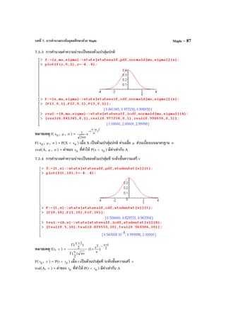 บทที่ 7. การคํานวณระดับอุดมศึกษาด้วย Maple Maple – 87
7.5.3 การคํานวณค่าความน่าจะเป็นของตัวแปรสุ่มปกติ
หมายเหตุ f( 0x , µ , σ ) =
2
)
x
(
e
2
1 σ
µ−
−
σπ
F( 0x , µ , σ ) = P(X < 0x ) เมื่อ X เป็นตัวแปรสุ่มปกติ ค่าเฉลี่ย µ ส่วนเบี่ยงเบนมาตรฐาน σ
zval(A, µ , σ ) = ค่าของ 0z ที่ทําให้ P(z < 0z ) มีค่าเท่ากับ A
7.5.4 การคํานวณค่าความน่าจะเป็นของตัวแปรสุ่มที ระดับขั้นความเสรี v
หมายเหตุ f(t, ν ) = 2
12
)t1(
)
2
(
)
2
1( +ν−
ν
+
πννΓ
+νΓ
F( 0t , ν ) = P(t < 0t ) เมื่อ t เป็นตัวแปรสุ่มที ระดับขั้นความเสรี ν
tval(A, ν ) = ค่าของ 0t ที่ทําให้ P(t < 0t ) มีค่าเท่ากับ A
 