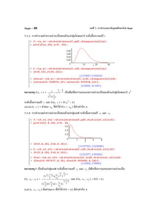 บทที่ 7. การคํานวณระดับอุดมศึกษาด้วย MapleMaple – 88
7.5.5 การคํานวณค่าความน่าจะเป็นของตัวแปรสุ่มไคสแควร์ ระดับขั้นความเสรี v
หมายเหตุ f(x, ν ) = 2
x
2
2
ex
)
2
(2
1 −ν
ν
νΓ
เป็นฟังก์ชันการแจกแจงความน่าจะเป็นของตัวแปรสุ่มไคสแควร์ 2
χ
ระดับขั้นความเสรี ν และ F(k, ν ) = P( 2
χ < k)
chival(A, ν ) = ค่าของ 0x ที่ทําให้ P(x < 0x ) มีค่าเท่ากับ A
7.5.6 การคํานวณค่าความน่าจะเป็นของตัวแปรสุ่มเอฟ ระดับขั้นความเสรี 1ν และ 2ν
หมายเหตุ F เป็นตัวแปรสุ่มเอฟ ระดับขั้นความเสรี 1ν และ 2ν มีฟังก์ชันการแจกแจงความน่าจะเป็น
f(f, 1ν , 2ν ) =
2
21
2
121
1
2
1
2
1
2
121
)f1)(
2
()
2
(
f))(
2
(
ν+ν
−
νν
ν
ν
+
ν
Γ
ν
Γ
ν
νν+ν
Γ
และ F(k, 1ν , 2ν ) = P(F < k)
fval(A, 1ν , 2ν ) คือค่าของ k ที่ทําให้ P(F < k) มีค่าเท่ากับ A
 