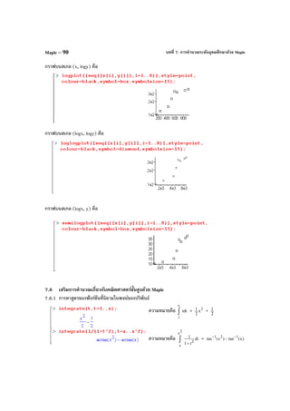บทที่ 7. การคํานวณระดับอุดมศึกษาด้วย MapleMaple – 90
กราฟบนสเกล (x, logy) คือ
กราฟบนสเกล (logx, logy) คือ
กราฟบนสเกล (logx, y) คือ
7.6 เสริมการคํานวณเกี่ยวกับคณิตศาสตร์ขั้นสูงด้วย Maple
7.6.1 การหาสูตรของฟังก์ชันที่นิยามในพจน์ของปริพันธ์
ความหมายคือ tdt
x
1
∫ = 2
x
2
1 + 2
1
ความหมายคือ dt
t1
1
2
2
x
x +
∫ = )x(tan)x(tan
121 −−
−
 