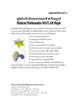 หนังสือคู่มือเล่มนี้เขียนเพื่อให้ผู้อ่านทุกท่านสามารถใช้โปรแกรมสําเร็จรูปทางด้านการคํานวณที่มี
ความสามารถสูงมากในปัจจุบันได้ เช่น พิมพ์คําสั่งเพื่อคํานวณค่าทางคณิตศาสตร์ เขียนกราฟของ
ฟังก์ชัน โปรแกรมทุกโปรแกรมมีความสามารถทางด้านการคํานวณที่สําคัญเช่น
• ทําการคํานวณแบบเครื่องคิดเลข
• กําหนดสูตรของฟังก์ชันใช้งานเองได้
• เขียนกราฟได้หลายแบบ
• คํานวณ เวกเตอร์ เมทริกซ์ จํานวนเชิงซ้อน
• แยกตัวประกอบ และ กระจายสูตร พหุนามและฟังก์ชัน
• คํานวณค่า ผลบวกอนุกรม ลิมิต อนุพันธ์ ปริพันธ์
• หาผลเฉลยของสมการและผลเฉลยของระบบสมการ
• หาผลเฉลยของระบบสมการเชิงอนุพันธ์
• หาสูตรเทย์เลอร์ และ อนุกรมของฟังก์ชัน
• หาผลการแปลงลาปลาซ ฟังก์ชันเลอจองด์ ฟังก์ชันเบสเซล
โปรแกรมสําเร็จรูปทั้ง 4 โปรแกรม มีกลุ่มของคําสั่งที่สนับสนุนการเขียนโปรแกรมประยุกต์ใช้งาน
เพื่อที่ผู้อ่านจะได้นําโปรแกรมประยุกต์ไปแก้ปัญหาทางด้านคณิตศาสตร์ที่ต้องการได้
จัดจําหน่ายโดย ศูนย์หนังสือจุฬาลงกรณ์มหาวิทยาลัย
ถนนพญาไท เขตปทุมวัน กรุงเทพฯ 10330
ศาลาพระเกี้ยว โทร. 0 – 2218 – 7000 โทรสาร. 0 – 2255 – 4441
สยามสแควร์ โทร. 0 – 2218 – 9888 โทรสาร. 0 – 2254 – 9495
สาขา ม.นเรศวร จ.พิษณุโลก โทร. 0 – 5526 – 0162 – 5 โทรสาร. 0 – 5526 – 0165
CALL CENTER 0 – 2255 – 4433 http://www.chulabook.com
 