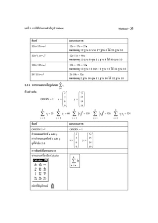 บทที่ 2. การใช้โปรแกรมสําเร็จรูป Mathcad Mathcad - 33
พิมพ์ ผลบนจอภาพ
12o+17o=↵ 12o 17o+ 25=
หมายเหตุ 12 ฐาน 8 บวก 17 ฐาน 8 ได้ 25 ฐาน 10
12o*11o=↵ 12o 11o⋅ 90=
หมายเหตุ 10 ฐาน 8 คูณ 11 ฐาน 8 ได้ 90 ฐาน 10
10h+12h=↵ 10h 12h+ 34=
หมายเหตุ 10 ฐาน 16 บวก 12 ฐาน 16 ได้ 34 ฐาน 10
2h*11h=↵ 2h 10h⋅ 32=
หมายเหตุ 2 ฐาน 16 คูณ 11 ฐาน 16 ได้ 32 ฐาน 10
2.13 การหาผลบวกในรูปแบบ ∑
=
n
1i
ix
ตัวอย่างเช่น
พิมพ์ ผลบนจอภาพ
ORIGIN:1↵ ORIGIN 1:=
กําหนดเมทริกซ์ x และ y
การกําหนดเมทริกซ์ x และ y
ดูที่หัวข้อ 2.6
x
2
3
6
9











:= y
12
15
14
19











:=
การพิมพ์เพื่อหาผลบวก
จากแถบเครื่องมือ Calculus
คลิกที่สัญลักษณ์
ORIGIN 1:= x
2
3
6
9












:= y
12
15
14
19











:=
1
4
i
x
i∑
=
20=
1
4
i
y
i∑
=
60=
1
4
i
x
i( )2
∑
=
130=
1
4
i
y
i( )2
∑
=
926=
1
4
i
x
i
y
i
⋅∑
=
324=
 