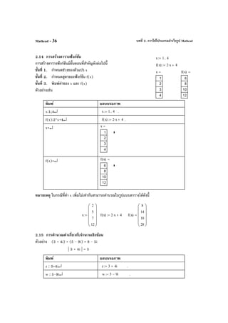 บทที่ 2. การใช้โปรแกรมสําเร็จรูป MathcadMathcad - 36
2.14 การสร้างตารางฟังก์ชัน
การสร้างตารางฟังก์ชันมีขั้นตอนที่สําคัญดังต่อไปนี้
ขั้นที่ 1. กําหนดช่วงของตัวแปร x
ขั้นที่ 2. กําหนดสูตรของฟังก์ชัน f(x)
ขั้นที่ 3. พิมพ์ค่าของ x และ f(x)
ตัวอย่างเช่น
พิมพ์ ผลบนจอภาพ
x:1;4↵ x 1 4..:= .
f(x):2*x+4↵ f x( ) 2 x⋅ 4+:= .
x=↵ x
1
2
3
4
=
f(x)=↵ f x( )
6
8
10
12
=
หมายเหตุ ในกรณีที่ค่า x เพิ่มไม่เท่ากันสามารถคํานวณในรูปแบบตารางได้ดังนี้
2.15 การคํานวณค่าเกี่ยวกับจํานวนเชิงซ้อน
ตัวอย่าง (3 + 4i) + (5 - 9i) = 8 - 5i
| 3 + 4i | = 5
พิมพ์ ผลบนจอภาพ
z : 3+4i↵ z 3 4i+:= .
w : 5-9i↵ w 5 9i−:= .
x 1 4..:=
f x( ) 2 x⋅ 4+:=
x
1
2
3
4
= f x( )
6
8
10
12
=
x
2
5
7
12












:= f x( ) 2 x⋅ 4+:= f x( )
8
14
18
28











=
 