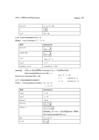 บทที่ 2. การใช้โปรแกรมสําเร็จรูป Mathcad Mathcad - 37
z+w=↵ z w+ 8 5i−=
|
z=↵ z 5=
2.16 การหารากของสมการ f(x) = 0
ตัวอย่าง การหารากของสมการ 2
x - 2 = 0
พิมพ์ ผลบนจอภาพ
f(x):x^2
<Space Bar>
-2↵ f x( ) x
2
2−:= .
x:1↵ x 1:= .
root(f(x), x)=↵ root f x( ) x,( ) 1.414= .
หมายเหตุ คําสั่ง root เป็นคําสั่งที่ใช้หารากของสมการ f(x) = 0 โดยวีธีของนิวตัน
โดยกําหนดจุดเริ่มต้นของการหารากที่ x = 1
ตัวอย่างการหารากของสมการอื่น ๆ เช่น
2.17 การผลเฉลยของระบบสมการ
ตัวอย่าง การหาผลเฉลยของระบบสมการ 2x + 3y = 8
x + y = 3
พิมพ์ ผลบนจอภาพ
x:0↵ x 0:= .
y:0↵ y 0:= .
Given↵ Given .
2*x+3*y
<Ctrl>+=
หมายเหต◌ุ กด <Ctrl>+= จึงจะได้สัญลักษณ์ = ที่มีสีดํา
เข้ม ตามรูปแบบของชุดคําสั่ง Given
8↵ 2 x⋅ 3y+ 8
x+y↵
f x( ) x
2
x− 20−:=
x 1:= root f x( ) x,( ) 5=
x 2−:= root f x( ) x,( ) 4−=
 