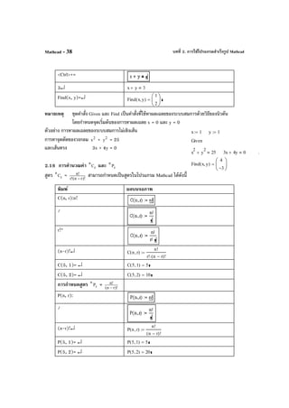 บทที่ 2. การใช้โปรแกรมสําเร็จรูป MathcadMathcad - 38
<Ctrl>+=
3↵ x y+ 3
Find(x, y)=↵ Find x y,( )
1
2






=
หมายเหตุ ชุดคําสั่ง Given และ Find เป็นคําสั่งที่ใช้หาผลเฉลยของระบบสมการด้วยวิธีของนิวตัน
โดยกําหนดจุดเริ่มต้นของการหาผลเฉลย x = 0 และ y = 0
ตัวอย่าง การหาผลเฉลยของระบบสมการไม่เชิงเส้น
การหาจุดตัดของวงกลม 2
x + 2
y = 25
และเส้นตรง 3x + 4y = 0
2.18 การคํานวณค่า r
n
C และ r
n
P
สูตร r
n
C = )!rn(!r
!n
−
สามารถกําหนดเป็นสูตรในโปรแกรม Mathcad ได้ดังนี้
พิมพ์ ผลบนจอภาพ
C(n, r):n!
/
r!*
(n-r)!↵ C n r,( )
n!
r! n r−( )!⋅
:=
C(5, 1)= ↵ C 5 1,( ) 5=
C(5, 2)= ↵ C 5 2,( ) 10=
การกําหนดสูตร r
n
P = )!rn(
!n
−
P(n, r):
/
(n-r)!↵ P n r,( )
n!
n r−( )!
:=
P(5, 1)= ↵ P 5 1,( ) 5=
P(5, 2)= ↵ P 5 2,( ) 20=
x 1:= y 1:=
Given
x
2
y
2
+ 25 3x 4y+ 0 .
Find x y,( )
4
3−






=
 