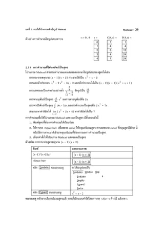 บทที่ 2. การใช้โปรแกรมสําเร็จรูป Mathcad Mathcad - 39
ตัวอย่างการคํานวณในรูปแบบตาราง
2.19 การคํานวณที่ให้ผลลัพธ์เป็ นสูตร
โปรแกรม Mathcad สามารถคํานวณและแสดงผลออกมาในรูปแบบของสูตรได้เช่น
การกระจายพหุนาม (x - 1)(x + 2) กระจายได้เป็น 2
x + x - 2
การแยกตัวประกอบ 4
x - 2 2
x - 3x - 2 แยกตัวประกอบได้เป็น (x - 2)(x + 1)( 2
x + x + 1)
การแสดงผลเป็นเศษส่วนอย่างตํ่า
15
11
12
5
4
3
+
จัดรูปเป็น 23
15
การหาอนุพันธ์เป็นสูตร dx
d 2
x ผลการหาอนุพันธ์คือ 2x
การหาปริพันธ์เป็นสูตร dx)7x4( +∫ ผลการคํานวณเป็นสูตรคือ 2 2
x + 7x
สามารถหาค่าลิมิตได้
1x
lim
→
( 2
x + 2x + 4) หาค่าลิมิตได้เป็น 7
การคํานวณเพื่อให้โปรแกรม Mathcad แสดงผลเป็นสูตร มีขั้นตอนดังนี้
1. พิมพ์สูตรที่ต้องการคํานวณให้เรียบร้อย
2. ใช้การกด <Space bar> เพื่อขยาย curser ให้คลุมบริเวณสูตร การลดขนาด curser ที่คลุมสูตรให้กด ↓
หรือใช้การลากเมาส์เข้ามาคลุมบริเวณที่ต้องการผลการคํานวณเป็นสูตร
3. เลือกคําสั่งให้โปรแกรม Mathcad แสดงผลเป็นสูตร
ตัวอย่าง การกระจายสูตรพหุนาม (x - 1)(x + 2)
พิมพ์ ผลบนจอภาพ
(x-1)*(x+2)↵
<Space bar>
คลิก บนแถบเมนู จะได้เมนูย่อยเป็น
คลิก บนแถบเมนู x
2
x 2−+
หมายเหตุ หลังจากเลือกบริเวณสูตรแล้ว การสั่งอีกแบบทําได้โดยการกด <Alt>+s ค้างไว้ แล้วกด x
r 0 4..:= r
0
1
2
3
4
= C 4 r,( )
1
4
6
4
1
= P 4 r,( )
1
4
12
24
24
=
 