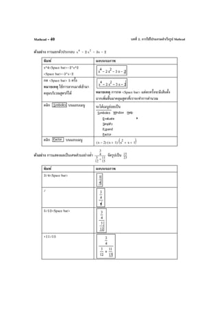 บทที่ 2. การใช้โปรแกรมสําเร็จรูป MathcadMathcad - 40
ตัวอย่าง การแยกตัวประกอบ 4
x - 2 2
x - 3x - 2
พิมพ์ ผลบนจอภาพ
x^4<Space bar>-2*x^2
<Space bar>-3*x-2
กด <Space bar> 5 ครั้ง
หมายเหตุ ใช้การลากเมาส์เข้ามา
คลุมบริเวณสูตรก็ได้ หมายเหตุ การกด <Space bar> แต่ละครั้งจะมีเส้นตั้ง
ฉากเพิ่มขึ้นมาคลุมสูตรที่เราจะทําการคํานวณ
คลิก บนแถบเมนู จะได้เมนูย่อยเป็น
คลิก บนแถบเมนู x 2−( ) x 1+( )⋅ x
2
x+ 1+( )⋅
ตัวอย่าง การแสดงผลเป็นเศษส่วนอย่างตํ่า
15
11
12
5
4
3
+
จัดรูปเป็น 23
15
พิมพ์ ผลบนจอภาพ
3/4<Space bar>
/
5/12<Space bar>
+11/15
 