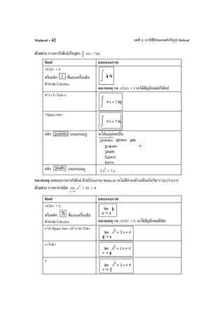 บทที่ 2. การใช้โปรแกรมสําเร็จรูป MathcadMathcad - 42
ตัวอย่าง การหาปริพันธ์เป็นสูตร dx)7x4( +∫
พิมพ์ ผลบนจอภาพ
<Ctrl> + I
หรือคลิก ที่แถบเครื่องมือ
คํานวณ Calculus
หมายเหตุ กด <Ctrl> + I จะได้สัญลักษณ์ปริพันธ์
4*x+7<Tab>x
<Space bar>
คลิก บนแถบเมนู จะได้เมนูย่อยเป็น
คลิก บนแถบเมนู 2 x
2
⋅ 7 x⋅+ .
หมายเหตุ ผลของการหาปริพันธ์ ด้วยโปรแกรม Mathcad จะไม่มีค่าคงตัวเหมือนในวิชา CALCULUS
ตัวอย่าง การหาค่าลิมิต
1x
lim
→
2
x + 2x + 4
พิมพ์ ผลบนจอภาพ
<Ctrl> + L
หรือคลิก ที่แถบเครื่องมือ
คํานวณ Calculus หมายเหตุ กด <Ctrl> + L จะได้สัญลักษณ์ลิมิต
x^2<Space bar>+2*x+4<Tab>
x<Tab>
1
 
