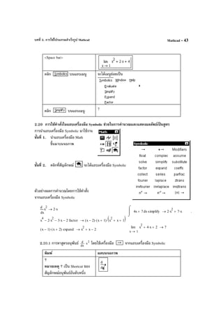 บทที่ 2. การใช้โปรแกรมสําเร็จรูป Mathcad Mathcad - 43
<Space bar>
คลิก บนแถบเมนู จะได้เมนูย่อยเป็น
คลิก บนแถบเมนู 7
2.20 การใช้คําสั่งในแถบเครื่องมือ Symbolic ช่วยในการคํานวณและแสดงผลลัพธ์เป็ นสูตร
การนําแถบเครื่องมือ Symbolic มาใช้งาน
ขั้นที่ 1. นําแถบเครื่องมือ Math
ขึ้นมาบนจอภาพ
ขั้นที่ 2. คลิกที่สัญลักษณ์ จะได้แถบเครื่องมือ Symbolic
ตัวอย่างผลการคํานวณโดยการใช้คําสั่ง
จากแถบเครื่องมือ Symbolic
2.20.1 การหาสูตรอนุพันธ์ dx
d 2
x โดยใช้เครื่องมือ จากแถบเครื่องมือ Symbolic
พิมพ์ ผลบนจอภาพ
?
หมายเหตุ ? เป็น Shortcut ของ
สัญลักษณ์อนุพันธ์อันดับหนึ่ง
x
x
2d
d
2 x⋅→
x4x 7+
⌠

⌡
d simplify 2 x
2
⋅ 7 x⋅+→ .
x
4
2 x
2
⋅− 3 x⋅− 2− factor x 2−( ) x 1+( )⋅ x
2
x+ 1+( )⋅→
1x
x
2
4 x⋅+ 2+lim
→
7→
x 1−( ) x 2+( )⋅ expand x
2
x 2−+→
 