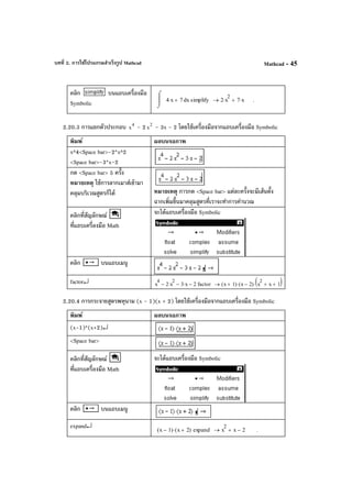 บทที่ 2. การใช้โปรแกรมสําเร็จรูป Mathcad Mathcad - 45
คลิก บนแถบเครื่องมือ
Symbolic x4 x⋅ 7+
⌠

⌡
d simplify 2 x
2
⋅ 7 x⋅+→ .
2.20.3 การแยกตัวประกอบ 4
x - 2 2
x - 3x - 2 โดยใช้เครื่องมือจากแถบเครื่องมือ Symbolic
พิมพ์ ผลบนจอภาพ
x^4<Space bar>-2*x^2
<Space bar>-3*x-2
กด <Space bar> 5 ครั้ง
หมายเหตุ ใช้การลากเมาส์เข้ามา
คลุมบริเวณสูตรก็ได้ หมายเหตุ การกด <Space bar> แต่ละครั้งจะมีเส้นตั้ง
ฉากเพิ่มขึ้นมาคลุมสูตรที่เราจะทําการคํานวณ
คลิกที่สัญลักษณ์
ที่แถบเครื่องมือ Math
จะได้แถบเครื่องมือ Symbolic
คลิก บนแถบเมนู
factor↵ x
4
2 x
2
⋅− 3 x⋅− 2− factor x 1+( ) x 2−( )⋅ x
2
x+ 1+( )⋅→
2.20.4 การกระจายสูตรพหุนาม (x - 1)(x + 2) โดยใช้เครื่องมือจากแถบเครื่องมือ Symbolic
พิมพ์ ผลบนจอภาพ
(x-1)*(x+2)↵
<Space bar>
คลิกที่สัญลักษณ์
ที่แถบเครื่องมือ Math
จะได้แถบเครื่องมือ Symbolic
คลิก บนแถบเมนู
expand↵ x 1−( ) x 2+( )⋅ expand x
2
x 2−+→ .
 