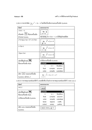 บทที่ 2. การใช้โปรแกรมสําเร็จรูป MathcadMathcad - 46
2.20.5 การหาค่าลิมิต
1x
lim
→
2
x + 2x + 4 โดยใช้เครื่องมือจากแถบเครื่องมือ Symbolic
พิมพ์ ผลบนจอภาพ
<Ctrl> + L
หรือคลิก ที่แถบเครื่องมือ
คํานวณ Calculus หมายเหตุ กด <Ctrl> + L จะได้สัญลักษณ์ลิมิต
x^2<Space bar>+2*x+4<Tab>
x<Tab>1
<Space bar>
คลิกที่สัญลักษณ์
ที่แถบเครื่องมือ Math
จะได้แถบเครื่องมือ Symbolic
คลิก บนแถบเครื่องมือ
Symbolic แล้วกด ↵ 1x
x
2
2 x⋅+ 4+lim
→
7→ .
2.20.6 การหาพหุนามเทย์เลอร์ดีกรี k ของฟังก์ชัน ตัวอย่างการหาพหุนามเทย์เลอร์ดีกรี 3 ของ sin(x)
พิมพ์ ผลบนจอภาพ
sin(x)
คลิกที่สัญลักษณ์
ที่แถบเครื่องมือ Math
จะได้แถบเครื่องมือ Symbolic
คลิก series บนแถบเครื่องมือ
Symbolic
 