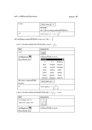 บทที่ 2. การใช้โปรแกรมสําเร็จรูป Mathcad Mathcad - 47
5<Tab>
หมายเหตุ
เลข 5 เป็นการหาพหุนามเทย์เลอร์ดีกรีไม่เกิน 5
x↵ sin x( ) series x, 5, 1 x⋅
1
6
x
3
⋅−→
เพราะฉะนั้นพหุนามเทย์เลอร์ดีกรีไม่เกิน 5 ของ sin(x) คือ x - 6
x3
2.20.7 การหาผลการแปลงลาปลาซ ตัวอย่างเช่น L{sin(t)} =
1s
1
2
+
พิมพ์ ผลบนจอภาพ
sin(t)
คลิกที่สัญลักษณ์
ที่แถบเครื่องมือ Math
จะได้แถบเครื่องมือ Symbolic
คลิก laplace บนแถบเครื่องมือ
Symbolic
t↵ sin t( ) laplace t,
1
s
2
1+( )
→
2.20.8 การหาผลการแปลงลาปลาซผกผัน ตัวอย่างเช่น }
1s
1{L
2
1
+
− = sin(t)
พิมพ์ ผลบนจอภาพ
1/s^2<Space bar>+1
<Space bar><Space bar>
คลิกที่สัญลักษณ์
ที่แถบเครื่องมือ Math
จะได้แถบเครื่องมือ Symbolic
 