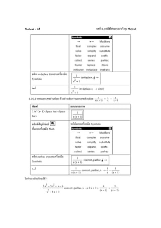 บทที่ 2. การใช้โปรแกรมสําเร็จรูป MathcadMathcad - 48
คลิก invlaplace บนแถบเครื่องมือ
Symbolic
s↵ 1
s
2
1+
invlaplace s, sin t( )→
2.20.9 การแยกเศษส่วนย่อย ตัวอย่างเช่นการแยกเศษส่วนย่อย )1x(x
1
+
= x
1 - 1x
1
+
พิมพ์ ผลบนจอภาพ
1/x*(x+1)<Space bar><Space
bar>
คลิกที่สัญลักษณ์
ที่แถบเครื่องมือ Math
จะได้แถบเครื่องมือ Symbolic
คลิก parfrac บนแถบเครื่องมือ
Symbolic
x↵ 1
x x 1+( )⋅
convert parfrac, x,
1
x
1
x 1+( )
−→
ในทํานองเดียวกันจะได้ว่า
2 x
3
⋅ 5 x
2
⋅− x+ 6−
x
2
4 x⋅− 3+
convert parfrac, x, 2 x⋅ 3+
4
x 1−( )
+
3
x 3−( )
+→
 