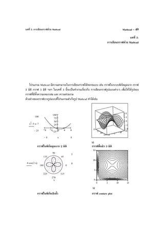 บทที่ 3. การเขียนกราฟด้วย Mathcad Mathcad – 49
บทที่ 3.
การเขียนกราฟด้วย Mathcad
โปรแกรม Mathcad มีความสามารถในการเขียนกราฟได้หลายแบบ เช่น กราฟในระบบพิกัดมุมฉาก กราฟ
2 มิติ กราฟ 3 มิติ ฯลฯ ในบทที่ 3 นี้จะเป็นทํางานเกี่ยวกับ การเขียนกราฟรูปแบบต่างๆ เพื่อให้ได้รูปของ
กราฟที่มีทั้งความเหมาะสม และ ความสวยงาม
ตัวอย่างของกราฟบางรูปแบบที่โปรแกรมสําเร็จรูป Mathcad ทําได้เช่น
กราฟในพิกัดมุมฉาก 2 มิติ กราฟพื้นผิว 3 มิติ
กราฟในพิกัดเชิงขั้ว กราฟ conture plot
8 4 0 4 8
25
25
50
75
100
100
25−
x
2
3 x⋅− 7−
88− x
M
0
45
90
135
180
225
270
315
5
04 cos 2 x⋅( )⋅
x
M
 