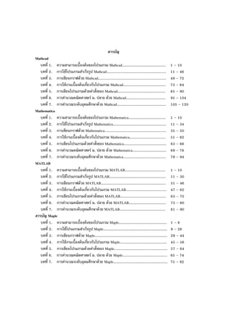 สารบัญ
Mathcad
บทที่ 1. ความสามารถเบื้องต้นของโปรแกรม Mathcad......................................... 1 – 10
บทที่ 2. การใช้โปรแกรมสําเร็จรูป Mathcad........................................................ 11 – 48
บทที่ 3. การเขียนกราฟด้วย Mathcad................................................................ 49 – 72
บทที่ 4. การใช้งานเบื้องต้นเกี่ยวกับโปรแกรม Mathcad........................................ 73 – 84
บทที่ 5. การเขียนโปรแกรมด้วยคําสั่งของ Mathcad............................................. 85 – 90
บทที่ 6. การคํานวณคณิตศาสตร์ ม. ปลาย ด้วย Mathcad..................................... 95 – 104
บทที่ 7. การคํานวณระดับอุดมศึกษาด้วย Mathcad.............................................. 105 – 120
Mathematica
บทที่ 1. ความสามารถเบื้องต้นของโปรแกรม Mathematica................................... 1 – 10
บทที่ 2. การใช้โปรแกรมสําเร็จรูป Mathematica.................................................. 11 – 34
บทที่ 3. การเขียนกราฟด้วย Mathematica.......................................................... 35 – 50
บทที่ 4. การใช้งานเบื้องต้นเกี่ยวกับโปรแกรม Mathematica.................................. 51 – 62
บทที่ 5. การเขียนโปรแกรมด้วยคําสั่งของ Mathematica........................................ 63 – 68
บทที่ 6. การคํานวณคณิตศาสตร์ ม. ปลาย ด้วย Mathematica................................ 69 – 78
บทที่ 7. การคํานวณระดับอุดมศึกษาด้วย Mathematica........................................ 79 – 94
MATLAB
บทที่ 1. ความสามารถเบื้องต้นของโปรแกรม MATLAB...................................... 1 – 10
บทที่ 2. การใช้โปรแกรมสําเร็จรูป MATLAB..................................................... 11 – 30
บทที่ 3. การเขียนกราฟด้วย MATLAB............................................................. 31 – 46
บทที่ 4. การใช้งานเบื้องต้นเกี่ยวกับโปรแกรม MATLAB...................................... 47 – 62
บทที่ 5. การเขียนโปรแกรมด้วยคําสั่งของ MATLAB........................................... 63 – 72
บทที่ 6. การคํานวณคณิตศาสตร์ ม. ปลาย ด้วย MATLAB................................... 73 – 80
บทที่ 7. การคํานวณระดับอุดมศึกษาด้วย MATLAB........................................... 81 – 90
สารบัญ Maple
บทที่ 1. ความสามารถเบื้องต้นของโปรแกรม Maple............................................. 1 – 8
บทที่ 2. การใช้โปรแกรมสําเร็จรูป Maple............................................................ 9 – 28
บทที่ 3. การเขียนกราฟด้วย Maple.................................................................... 29 – 44
บทที่ 4. การใช้งานเบื้องต้นเกี่ยวกับโปรแกรม Maple............................................ 45 – 56
บทที่ 5. การเขียนโปรแกรมด้วยคําสั่งของ Maple.................................................. 57 – 64
บทที่ 6. การคํานวณคณิตศาสตร์ ม. ปลาย ด้วย Maple.......................................... 65 – 74
บทที่ 7. การคํานวณระดับอุดมศึกษาด้วย Maple................................................... 75 – 92
 