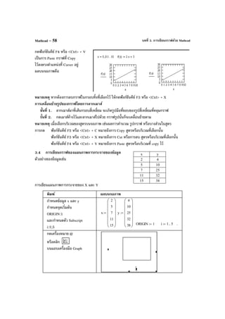 บทที่ 3. การเขียนกราฟด้วย MathcadMathcad – 58
กดฟังก์ชันคีย์ F4 หรือ <Ctrl> + V
เป็นการ Paste กราฟที่ Copy
ไว้ลงตรงตําแหน่งที่ Curser อยู่
ผลบนจอภาพคือ
หมายเหตุ หากต้องการลบกราฟในกรอบทิ้งที่เลือกไว้ ให้กดฟังก์ชันคีย์ F3 หรือ <Ctrl> + X
การเคลื่อนย้ายรูปของกราฟโดยการลากเมาส์
ขั้นที่ 1. ลากเมาส์มาที่เส้นกรอบสี่เหลี่ยม จะเกิดรูปมือที่ขอบของรูปสี่เหลี่ยมที่คลุมกราฟ
ขั้นที่ 2. กดเมาส์ค้างไว้และลากเมาส์ไปด้วย กราฟรูปนั้นก็จะเคลื่อนย้ายตาม
หมายเหตุ เมื่อเลือกบริเวณของสูตรบนจอภาพ เช่นผลการคํานวณ รูปกราฟ หรือบางส่วนในสูตร
การกด ฟังก์ชันคีย์ F2 หรือ <Ctrl> + C หมายถึงการ Copy สูตรหรือบริเวณที่เลือกนั้น
ฟังก์ชันคีย์ F3 หรือ <Ctrl> + X หมายถึงการ Cut หรือการลบ สูตรหรือบริเวณที่เลือกนั้น
ฟังก์ชันคีย์ F4 หรือ <Ctrl> + V หมายถึงการ Paste สูตรหรือบริเวณที่ copy ไว้
3.4 การเขียนกราฟของแผนภาพการกระจายของข้อมูล
ตัวอย่างของข้อมูลเช่น
การเขียนแผนภาพการกระจายของ X และ Y
พิมพ์ ผลบนจอภาพ
กําหนดข้อมูล x และ y
กําหนดจุดเริ่มต้น
ORIGIN:1
และกําหนดตัว Subscript
i:1;5
x
2
5
7
11
15














:= y
4
10
25
32
38














:=
ORIGIN 1:= i 1 5..:= .
กดเครื่องหมาย @
หรือคลิก
บนแถบเครื่องมือ Graph
x y
2 4
5 10
7 25
11 32
15 38
 