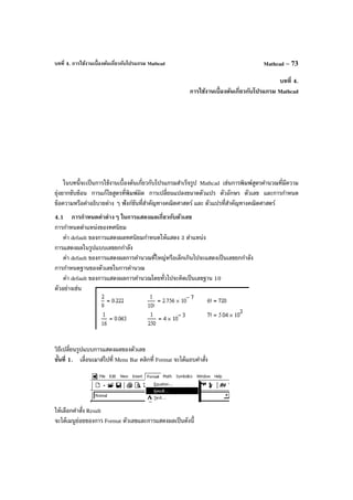 บทที่ 4. การใช้งานเบื้องต้นเกี่ยวกับโปรแกรม Mathcad Mathcad – 73
บทที่ 4.
การใช้งานเบื้องต้นเกี่ยวกับโปรแกรม Mathcad
ในบทนี้จะเป็นการใช้งานเบื้องต้นเกี่ยวกับโปรแกรมสําเร็จรูป Mathcad เช่นการพิมพ์สูตรคํานวณที่มีความ
ยุ่งยากซับซ้อน การแก้ไขสูตรที่พิมพ์ผิด การเปลี่ยนแปลงขนาดตัวแปร ตัวอักษร ตัวเลข และการกําหนด
ข้อความหรือคําอธิบายต่าง ๆ ฟังก์ชันที่สําคัญทางคณิตศาสตร์ และ ตัวแปรที่สําคัญทางคณิตศาสตร์
4.1 การกําหนดค่าต่างๆ ในการแสดงผลเกี่ยวกับตัวเลข
การกําหนดตําแหน่งของทศนิยม
ค่า default ของการแสดงผลทศนิยมกําหนดให้แสดง 3 ตําแหน่ง
การแสดงผลในรูปแบบเลขยกกําลัง
ค่า default ของการแสดงผลการคํานวณที่ใหญ่หรือเล็กเกินไปจะแสดงเป็นเลขยกกําลัง
การกําหนดฐานของตัวเลขในการคํานวณ
ค่า default ของการแสดงผลการคํานวณโดยทั่วไปจะคิดเป็นเลขฐาน 10
ตัวอย่างเช่น
วิธีเปลี่ยนรูปแบบการแสดงผลของตัวเลข
ขั้นที่ 1. เลื่อนเมาส์ไปที่ Menu Bar คลิกที่ Format จะได้แถบคําสั่ง
ให้เลือกคําสั่ง Result
จะได้เมนูย่อยของการ Format ตัวเลขและการแสดงผลเป็นดังนี้
 