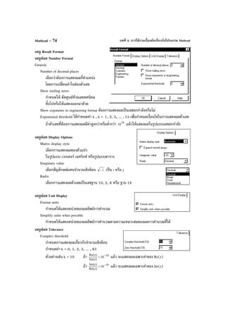 บทที่ 4. การใช้งานเบื้องต้นเกี่ยวกับโปรแกรม MathcadMathcad – 74
เมนู Result Format
เมนูย่อย Number Format
General
Number of decimal places
เลือกว่าต้องการแสดงผลกี่ตําแหน่ง
โดยการเปลี่ยนค่าในช่องตัวเลข
Show trailing zeros
กําหนดให้ ตัดศูนย์ท้ายเลขทศนิยม
ทิ้งไปหรือให้แสดงออกมาด้วย
Show exponents in engineering format ต้องการแสดงผลเป็นเลขยกกําลังหรือไม่
Exponential threshold ใช้กําหนดค่า k , k = 1, 2, 3, ... , 15 เพื่อกําหนดเงื่อนไขในการแสดงผลตัวเลข
ถ้าตัวเลขที่ต้องการแสดงผลมีค่าสูงกว่าหรือตํ่ากว่า k
10
±
แล้วให้แสดงผลในรูปแบบเลขยกกําลัง
เมนูย่อย Display Options
Matrix display style
เลือกการแสดงผลของตัวแปร
ในรูปแบบ เวกเตอร์ เมทริกซ์ หรือรูปแบบตาราง
Imaginary value
เลือกสัญลักษณ์แทนจํานวนเชิงซ้อน 1− เป็น i หรือ j
Radix
เลือกการแสดงผลตัวเลขเป็นเลขฐาน 10, 2, 8 หรือ ฐาน 16
เมนูย่อย Unit Display
Format units
กําหนดให้แสดงหน่วยของผลลัพธ์การคํานวณ
Simplify units when possible
กําหนดให้แสดงหน่วยของผลลัพธ์การคํานวณตามความเหมาะสมของผลการคํานวณที่ได้
เมนูย่อย Tolerance
Complex threshold
กําหนดการแสดงผลเกี่ยวกับจํานวนเชิงซ้อน
กําหนดค่า k = 0, 1, 2, 3, ... , 63
ตัวอย่างเช่น k = 10 ถ้า 10
10
)zIm(
)zRe( −
< แล้ว จะแสดงผลเฉพาะค่าของ Re(z)
ถ้า 10
10
)zRe(
)zIm( −
< แล้ว จะแสดงผลเฉพาะค่าของ Im(z)
 