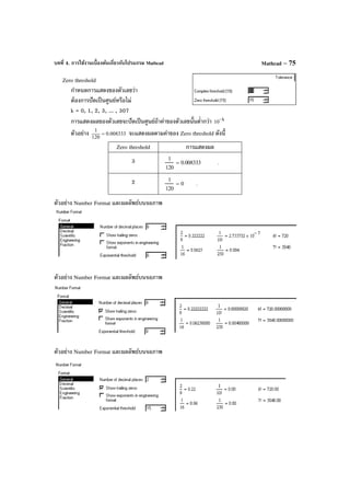 บทที่ 4. การใช้งานเบื้องต้นเกี่ยวกับโปรแกรม Mathcad Mathcad – 75
Zero threshold
กําหนดการแสดงของตัวเลขว่า
ต้องการปัดเป็นศูนย์หรือไม่
k = 0, 1, 2, 3, ... , 307
การแสดงผลของตัวเลขจะปัดเป็นศูนย์ถ้าค่าของตัวเลขนั้นตํ่ากว่า k
10−
ตัวอย่าง 008333.0
120
1
= จะแสดงผลตามค่าของ Zero threshold ดังนี้
Zero threshold การแสดงผล
3 1
120
0.008333= .
2 1
120
0= .
ตัวอย่าง Number Format และผลลัพธ์บนจอภาพ
ตัวอย่าง Number Format และผลลัพธ์บนจอภาพ
ตัวอย่าง Number Format และผลลัพธ์บนจอภาพ
 