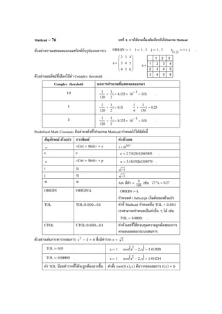 บทที่ 4. การใช้งานเบื้องต้นเกี่ยวกับโปรแกรม MathcadMathcad – 76
ตัวอย่างการแสดงผลแบบเมทริกซ์กับรูปแบบตาราง
ตัวอย่างผลลัพธ์ที่เลือกใช้ค่า Complex threshold
Complex threshold ผลการคํานวณที่แสดงผลออกมา
10 1
120
1
2
i+ 8.333 10
3−
× 0.5i+= .
1 1
120
1
2
i+ 0.5i=
1
4
1
150
i+ 0.25=
2 1
120
1
2
i+ 8.333 10
3−
× 0.5i+= .
Predefined Math Constants คือค่าคงตัวที่โปรแกรม Mathcad กําหนดไว้ให้มีดังนี้
สัญลักษณ์ ตัวแปร การพิมพ์ ค่าตัวเลข
∞ <Ctrl + Shift> + z 307
101×
e e e 2.71828182845905= .
π <Ctrl + Shift> + p π 3.14159265358979= .
i 1i 1−
j 1j 1−
% % A% มีค่า = 100
A
เช่น 27 %⋅ 0.27= .
ORIGIN ORIGIN:k ORIGIN k:= .
กําหนดค่า Subscript เริ่มต้นของตัวแปร
TOL TOL:0.000...01 ค่าที่ Mathcad กําหนดคือ TOL = 0.001
เราสามารถกําหนดเป็นค่าอื่น ๆ ได้ เช่น
TOL 0.00001:= .
CTOL CTOL:0.000...01 ค่าตัวเลขที่ใช้ควบคุมความถูกต้องของการ
หาผลเฉลยของระบบสมการ
ตัวอย่างเช่นการหารากสมการ 2
x – 2 = 0 ซึ่งมีค่าราก x = 2
TOL 0.01:= . x 1:= root x
2
2− x,( ) 1.413828=
TOL 0.000001:= . x 1:= root x
2
2− x,( ) 1.414214=
ค่า TOL น้อยค่ารากที่ได้จะถูกต้องมากขึ้น คําสั่ง root(f(x),x) คือรากของสมการ f(x) = 0
ORIGIN 1:= i 1 3..:= j 1 3..:= x
i j,( )
i j+:= .
x
2
3
4
3
4
5
4
5
6








=
x
1 2 3
1
2
3
2 3 4
3 4 5
4 5 6
=
 