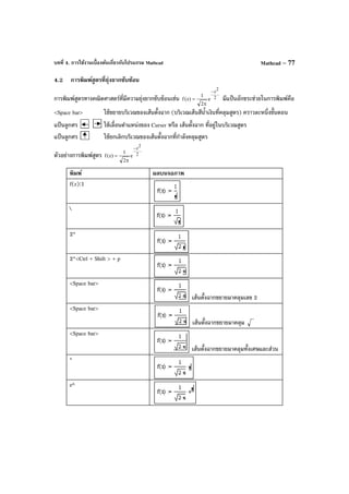 บทที่ 4. การใช้งานเบื้องต้นเกี่ยวกับโปรแกรม Mathcad Mathcad – 77
4.2 การพิมพ์สูตรที่ยุ่งยากซับซ้อน
การพิมพ์สูตรทางคณิตศาสตร์ที่มีความยุ่งยากซับซ้อนเช่น 2
2
z
e
2
1
)z(f
−
π
= มีแป้ นอักขระช่วยในการพิมพ์คือ
<Space bar> ใช้ขยายบริเวณของเส้นตั้งฉาก (บริเวณเส้นสีนํ้าเงินที่คลุมสูตร) คราวละหนึ่งขั้นตอน
แป้ นลูกศร ใช้เลื่อนตําแหน่งของ Curser หรือ เส้นตั้งฉาก ที่อยู่ในบริเวณสูตร
แป้ นลูกศร ใช้ยกเลิกบริเวณของเส้นตั้งฉากที่กําลังคลุมสูตร
ตัวอย่างการพิมพ์สูตร 2
2z
e
2
1
)z(f
−
π
=
พิมพ์ ผลบนจอภาพ
f(z):1

2*
2*<Ctrl + Shift > + p
<Space bar>
เส้นตั้งฉากขยายมาคลุมเลข 2
<Space bar>
เส้นตั้งฉากขยายมาคลุม
<Space bar>
เส้นตั้งฉากขยายมาคลุมทั้งเศษและส่วน
*
e^
 