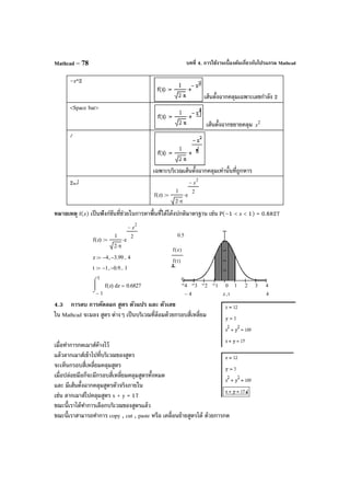 บทที่ 4. การใช้งานเบื้องต้นเกี่ยวกับโปรแกรม MathcadMathcad – 78
–z^2
เส้นตั้งฉากคลุมเฉพาะเลขกําลัง 2
<Space bar>
เส้นตั้งฉากขยายคลุม 2
z
/
เฉพาะบริเวณเส้นตั้งฉากคลุมเท่านั้นที่ถูกหาร
2↵
f z( )
1
2 π⋅
e
z
2
−
2
⋅:=
หมายเหตุ f(z) เป็นฟังก์ชันที่ช่วยในการหาพื้นที่ใต้โค้งปกติมาตรฐาน เช่น P(–1 < z < 1) = 0.6827
4.3 การลบ การคัดลอก สูตร ตัวแปร และ ตัวเลข
ใน Mathcad จะมอง สูตร ต่างๆ เป็นบริเวณที่ล้อมด้วยกรอบสี่เหลี่ยม
เมื่อทําการกดเมาส์ค้างไว้
แล้วลากเมาส์เข้าไปที่บริเวณของสูตร
จะเห็นกรอบสี่เหลี่ยมคลุมสูตร
เมื่อปล่อยมือก็จะมีกรอบสี่เหลี่ยมคลุมสูตรทั้งหมด
และ มีเส้นตั้งฉากคลุมสูตรตัวจริงภายใน
เช่น ลากเมาส์ไปคลุมสูตร x + y = 17
ขณะนี้เราได้ทําการเลือกบริเวณของสูตรแล้ว
ขณะนี้เราสามารถทําการ copy , cut , paste หรือ เคลื่อนย้ายสูตรได้ ด้วยการกด
f z( )
1
2 π⋅
e
z
2
−
2
⋅:=
z 4− 3.99−, 4..:=
t 1− 0.9−, 1..:=
1−
1
zf z( )
⌠

⌡
d 0.6827= 4 3 2 1 0 1 2 3 4
0.5
0
f z( )
f t( )
44− z t,
 