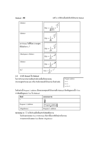 บทที่ 4. การใช้งานเบื้องต้นเกี่ยวกับโปรแกรม MathcadMathcad – 80
<Delete>
<Delete>
เอา Pointer ไปชี้ที่เลข 2 ของสูตร
ที่เป็นตัวหาร 2
z
<Backspace><Delete>
<Delete>
4↵ f z( )
2
π
e
z
4
−
⋅:=
4.5 การทํา Remark ใน Mathcad
ในการทํางานเราสามารถเขียนคําอธิบายเพื่อเป็นหมายเหตุ
ประกอบสูตรคํานวณ และ/หรือ คําอธิบายของตัวโปรแกรม ตัวอย่างเช่น
ในตัวอย่างนี้ Program 1 addition เป็นหมายเหตุของตัวโปรแกรมซึ่ง Mathcad เรียกข้อมูลแบบนี้ว่า Text
การพิมพ์ข้อมูลแบบ Text ใน Mathcad
พิมพ์ ผลบนจอภาพ
“
Program 1 Addition
<PageDown> Program 1 addition
หมายเหตุ กด จะได้บริเวณสี่เหลี่ยมสําหรับพิมพ์ข้อความ
ในบริเวณกรอบของ Text การกด Enter คือการขึ้นบรรทัดใหม่ภายในกรอบ
การออกจากบริเวณของ Text ต้องกด <PageDown>
 