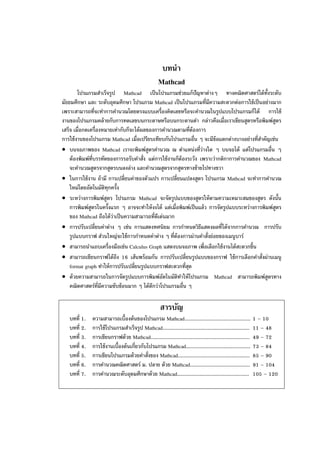 บทนํา
Mathcad
โปรแกรมสําเร็จรูป Mathcad เป็นโปรแกรมช่วยแก้ปัญหาต่างๆ ทางคณิตศาสตร์ได้ทั้งระดับ
มัธยมศึกษา และ ระดับอุดมศึกษา โปรแกรม Mathcad เป็นโปรแกรมที่มีความสะดวกต่อการใช้เป็นอย่างมาก
เพราะสามารถที่จะทําการคํานวณโดยตรงแบบเครื่องคิดเลขหรือจะคํานวณในรูปแบบโปรแกรมก็ได้ การใช้
งานของโปรแกรมคล้ายกับการทดเลขบนกระดาษหรือบนกระดานดํา กล่าวคือเมื่อเราเขียนสูตรหรือพิมพ์สูตร
เสร็จ เมื่อกดเครื่องหมายเท่ากับก็จะได้ผลของการคํานวณตามที่ต้องการ
การใช้งานของโปรแกรม Mathcad เมื่อเปรียบเทียบกันโปรแกรมอื่น ๆ จะมีข้อแตกต่างบางอย่างที่สําคัญเช่น
• บนจอภาพของ Mathcad เราจะพิมพ์สูตรคํานวณ ณ ตําแหน่งที่ว่างใด ๆ บนจอได้ แต่โปรแกรมอื่น ๆ
ต้องพิมพ์ที่บรรทัดของการรอรับคําสั่ง แต่การใช้งานก็ต้องระวัง เพราะว่ากติกาการคํานวณของ Mathcad
จะคํานวณสูตรจากสูตรบนลงล่าง และคํานวณสูตรจากสูตรทางซ้ายไปทางขวา
• ในการใช้งาน ถ้ามี การเปลี่ยนค่าของตัวแปร การเปลี่ยนแปลงสูตร โปรแกรม Mathcad จะทําการคํานวณ
ใหม่โดยอัตโนมัติทุกครั้ง
• ระหว่างการพิมพ์สูตร โปรแกรม Mathcad จะจัดรูปแบบของสูตรให้ตามความเหมาะสมของสูตร ดังนั้น
การพิมพ์สูตรในครั้งแรก ๆ อาจจะทําให้งงได้ แต่เมื่อพิมพ์เป็นแล้ว การจัดรูปแบบระหว่างการพิมพ์สูตร
ของ Mathcad ถือได้ว่าเป็นความสามารถที่ดีเด่นมาก
• การปรับเปลี่ยนค่าต่าง ๆ เช่น การแสดงทศนิยม การกําหนดวิธีแสดงผลที่ได้จากการคํานวณ การปรับ
รูปแบบกราฟ ส่วนใหญ่จะใช้การกําหนดค่าต่าง ๆ ที่ต้องการผ่านคําสั่งย่อยของเมนูบาร์
• สามารถนําแถบเครื่องมือเช่น Calculus Graph แสดงบนจอภาพ เพื่อเลือกใช้งานได้สะดวกขึ้น
• สามารถเขียนกราฟได้ถึง 16 เส้นพร้อมกัน การปรับเปลี่ยนรูปแบบของกราฟ ใช้การเลือกคําสั่งผ่านเมนู
format graph ทําให้การปรับเปลี่ยนรูปแบบกราฟสะดวกที่สุด
• ด้วยความสามารถในการจัดรูปแบบการพิมพ์อัตโนมัติทําให้โปรแกรม Mathcad สามารถพิมพ์สูตรทาง
คณิตศาสตร์ที่มีความซับซ้อนมาก ๆ ได้ดีกว่าโปรแกรมอื่น ๆ
สารบัญ
บทที่ 1. ความสามารถเบื้องต้นของโปรแกรม Mathcad............................................ 1 – 10
บทที่ 2. การใช้โปรแกรมสําเร็จรูป Mathcad.......................................................... 11 – 48
บทที่ 3. การเขียนกราฟด้วย Mathcad.................................................................. 49 – 72
บทที่ 4. การใช้งานเบื้องต้นเกี่ยวกับโปรแกรม Mathcad........................................... 73 – 84
บทที่ 5. การเขียนโปรแกรมด้วยคําสั่งของ Mathcad................................................ 85 – 90
บทที่ 6. การคํานวณคณิตศาสตร์ ม. ปลาย ด้วย Mathcad........................................ 91 – 104
บทที่ 7. การคํานวณระดับอุดมศึกษาด้วย Mathcad................................................ 105 – 120
 