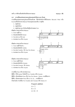 บทที่ 4. การใช้งานเบื้องต้นเกี่ยวกับโปรแกรม Mathcad Mathcad – 81
4.6 การเปลี่ยนแปลงขนาดและรูปแบบของตัวอักษร และ ตัวเลข
การเปลี่ยนแปลงขนาดและรูปแบบตัวอักษรตัวเลข วิธีทําคล้ายกับการใช้โปรแกรม Microsoft Word หรือ
Excell แต่ในโปรแกรม Mathcad จําแนกรูปแบบออกเป็น 3 กลุ่มคือ
1. กลุ่มตัวเลข
2. กลุ่มตัวอักษร
3. กลุ่มตัวเลข และ ตัวอักษรที่อยู่ในบริเวณของ Text
ตัวอย่าง ภาพจากหน้าจอ Mathcad
1. Curser อยู่ที่ text
2. ช่องแสดงชนิดเป็น Normal
3. Font ของ text คือ Arial
4. ขนาดของ Font เป็น 10 point
ตัวอย่าง ภาพจากหน้าจอ Mathcad
1. Curser อยู่ที่ ตัวแปร a
2. ช่องแสดงชนิดเป็น Varibles
3. Font ของ Variables คือ Time New Roman
4. ขนาดของ Font เป็น 12 point
ตัวอย่าง ภาพจากหน้าจอ Mathcad
1. Curser อยู่ที่ ตัวเลข
2. ช่องแสดงชนิดเป็น Constants
3. Font ของ Constants คือ Tahoma
4. ขนาดของ Font เป็น 14 point
การเปลี่ยน Fonts หรือ ขนาดของ Fonts
ขั้นที่ 1. ให้นํา pointer ไปคลิกที่ Text, Variables หรือ Constants
ขั้นที่ 2. เลือกชนิดของ Fonts เป็น Time New Roman , Tahoma ตามที่ต้องการ
ขั้นที่ 3. เลือกขนาดของ Fonts เป็น 8, 10, 12, ... ตามที่ต้องการ
ตัวอย่างเช่น การเปลี่ยน Text Variables และ Constants เป็น Tahoma 12
Program addition
a 1:=
b 2:=
a b+ 3=
 
