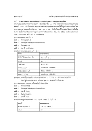 บทที่ 4. การใช้งานเบื้องต้นเกี่ยวกับโปรแกรม MathcadMathcad – 82
4.7 การหารากสมการ และผลเฉลยของระบบสมการและการควบคุมความถูกต้อง
การคํานวณเกี่ยวกับการหารากของสมการ เช่นการใช้คําสั่ง root หรือ การหาคําตอบของระบบสมการด้วย
ชุดคําสั่ง Given...Find โปรแกรม Mathcad จะตรวจความถูกต้องว่าคําตอบที่ได้นั้นถูกต้องมากหรือน้อย โดย
การตรวจสอบค่าคลาดเคลื่อนกับค่าของ TOL และ CTOL ซึ่งเป็นตัวแปรที่กําหนดค่าไว้ล่วงหน้าแล้วเป็น
0.001 ดังนั้นหากเราต้องการความถูกต้องมากขึ้นจะต้องลดค่าของ TOL หรือ CTOL ให้เล็กลงเช่นกําหนด
TOL = 0.0000001 หรือ CTOL = 0.00000001
การหารากของสมการ f(x) = 0
ขั้นที่ 1. กําหนดสูตร f(x)
ขั้นที่ 2. กําหนดจุดเริ่มต้นของการประมาณค่าราก
ขั้นที่ 3. กําหนดค่า TOL
ขั้นที่ 4. ใช้คําสั่ง root(f(x),x)
ตัวอย่างการหารากของสมการ 2
x – 2 = 0
พิมพ์ ผลบนจอภาพ
f(x):x^2<Spacebar>–2↵ f x( ) x
2
2−:= .
x:1↵ x 1:= .
TOL:0.1↵ TOL 0.1:= .
root(f(x),x)=↵ root f x( ) x,( ) 1.406654= .
TOL:0.000001↵ TOL 0.000001:= .
root(f(x),x)=↵ root f x( ) x,( ) 1.414214= .
หมายเหตุ ค่าจริงที่ถูกต้อง 14 ตําแหน่งของรากสมการ 2
x – 2 = 0 คือ 2 1.4142135623731= .
เมื่อเข้าสู่โปรแกรม Mathcad ครั้งแรกค่าของ TOL กําหนดไว้เท่ากับ 0.001
การหาผลเฉลยของระบบสมการด้วยชุดคําสั่ง Given...Find
ขั้นที่ 1. กําหนดค่า TOL
ขั้นที่ 2. กําหนดจุดเริ่มต้นของการประมาณค่าราก
ขั้นที่ 3. ใช้คําสั่ง Given
ขั้นที่ 4. พิมพ์ระบบสมการ
ขั้นที่ 4. ใช้คําสั่ง Find
ตัวอย่างการหาจุดตัดของเส้นตรง y – x = 0 กับ วงกลม 2
x + 2
y = 1
พิมพ์ ผลบนจอภาพ
CTOL:0.00001↵ CTOL 0.00001:= .
x:1↵ x 1:= .
 