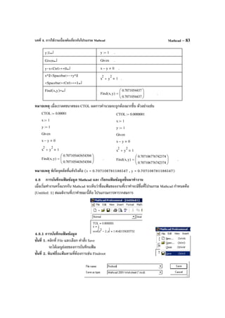 บทที่ 4. การใช้งานเบื้องต้นเกี่ยวกับโปรแกรม Mathcad Mathcad – 83
y:1↵ y 1:= .
Given↵ Given .
y-x<Ctrl>+=0↵ x y− 0 .
x^2<Spacebar>–+y^2
<Spacebar><Ctrl>+=1↵
x
2
y
2
+ 1 .
Find(x,y)=↵
y
Find x y,( )
0.7071054437
0.7071054437






= .
หมายเหตุ เมื่อเราลดขนาดของ CTOL ผลการคํานวณจะถูกต้องมากขึ้น ตัวอย่างเช่น
หมายเหตุ พิกัดจุดตัดที่แท้จริงคือ (x = 0.707106781186547 , y = 0.707106781186547)
4.8 การบันทึกแฟ้ มข้อมูล Mathcad และ เรียกแฟ้ มข้อมูลขึ้นมาทํางาน
เมื่อเริ่มทํางานครั้งแรกกับ Mathcad จะเห็นว่าชื่อแฟ้ มของงานที่เราทําจะมีชื่อที่โปรแกรม Mathcad กําหนดคือ
[Untitled: 1] สมมติงานที่เราทําขณะนี้คือ โปรแกรมการหารากสมการ
4.8.1 การบันทึกแฟ้ มข้อมูล
ขั้นที่ 1. คลิกที่ File และเลือก คําสั่ง Save
จะได้เมนูย่อยของการบันทึกแฟ้ ม
ขั้นที่ 2. พิมพ์ชื่อแฟ้ มตามที่ต้องการเช่น Findroot
CTOL 0.00001:=
x 1:=
y 1:=
Given
x y− 0
x
2
y
2
+ 1
Find x y,( )
0.707105443654304
0.707105443654304






= .
CTOL 0.0000001:=
x 1:=
y 1:=
Given
x y− 0
x
2
y
2
+ 1
Find x y,( )
0.707106776742374
0.707106776742374






= .
 