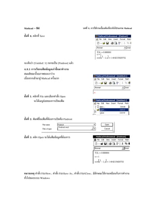 บทที่ 4. การใช้งานเบื้องต้นเกี่ยวกับโปรแกรม MathcadMathcad – 84
ขั้นที่ 4. คลิกที่ Save
จะเห็นว่า [Untitled: 1] กลายเป็น [Findroot] แล้ว
4.8.1 การเรียกแฟ้ มข้อมูลเก่าขึ้นมาทํางาน
สมมติขณะนี้จอภาพของเราว่าง
เนื่องจากเข้ามาสู่ Mathcad ครั้งแรก
ขั้นที่ 1. คลิกที่ File และเลือกคําสั่ง Open
จะได้เมนูย่อยของการเปิดแฟ้ ม
ขั้นที่ 2. พิมพ์ชื่อแฟ้ มที่ต้องการเปิดคือ Findroot
ขั้นที่ 3. คลิก Open จะได้แฟ้ มข้อมูลที่ต้องการ
หมายเหตุ คําสั่ง FileNew.. คําสั่ง FileSave As.. คําสั่ง FileClose.. มีลักษณะใช้งานเหมือนกับการทํางาน
ทั่วไปของระบบ Windows
 