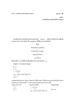บทที่ 5. การเขียนโปรแกรมด้วยคําสั่งของ Mathcad Mathcad – 85
บทที่ 5.
การเขียนโปรแกรมด้วยคําสั่งของ Mathcad
ในบทนี้จะเป็นการนําคําสั่งต่างของโปรแกรมสําเร็จรูป Mathcad มาใช้ในการเขียนโปรแกรมเพื่อเพิ่ม
ความสามารถในการคํานวณให้มากขึ้น แผนภูมิสายงานที่ใช้ในการคํานวณเป็นดังนี้
เริ่มต้น
↓
กําหนดค่าต่างๆ ของตัวแปร
↓
คํานวณค่าต่างๆ ตามสูตร
↓
แสดงผลการคํานวณ
↓
จบการทํางาน
โปรแกรมที่ 1. การหาพื้นที่สามเหลี่ยมเมื่อกําหนดความยาวของด้าน a, b, c
แนวคิดของโปรแกรมภาษา Mathcad คือการนํา คําสั่งกําหนดค่า คําสั่งคํานวณ มาประกอบกันเป็นการทํางาน
แบบโปรแกรม จากโปรแกรมที่ 1. เราสามารถจําแนกส่วนของการทํางานต่างๆ ดังนี้
ส่วนของ INPUT คือ ส่วนประมวลผลคือ ส่วนแสดงผลคือ
Program 1. Find area of triangle
a 3:=
b 4:=
c 5:=
s
a b+ c+
2
:=
Area s s a−( )⋅ s b−( )⋅ s c−( )⋅:=
Area 6=
a 3:=
b 4:=
c 5:=
s
a b+ c+
2
:=
Area s s a−( )⋅ s b−( )⋅ s c−( )⋅:=
Area 6=
 