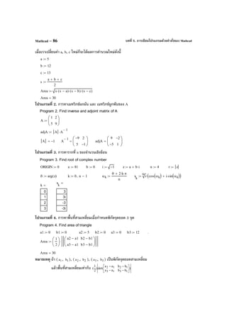 บทที่ 5. การเขียนโปรแกรมด้วยคําสั่งของ MathcadMathcad – 86
เมื่อเราเปลี่ยนค่า a, b, c ใหม่ก็จะได้ผลการคํานวณใหม่ดังนี้
โปรแกรมที่ 2. การหาเมทริกซ์ผกผัน และ เมทริกซ์ผูกพันของ A
โปรแกรมที่ 3. การหารากที่ n ของจํานวนเชิงซ้อน
โปรแกรมที่ 4. การหาพื้นที่สามเหลี่ยมเมื่อกําหนดพิกัดจุดยอด 3 จุด
หมายเหตุ ถ้า ( 1a , 1b ), ( 2a , 2b ), ( 3a , 3b ) เป็นพิกัดจุดยอดสามเหลี่ยม
แล้วพื้นที่สามเหลี่ยมเท่ากับ )
bbaa
bbaa
det()
2
1
(
1313
1212




−−
−−
a 5:=
b 12:=
c 13:=
s
a b+ c+
2
:=
Area s s a−( )⋅ s b−( )⋅ s c−( )⋅:=
Area 30=
Program 2. Find inverse and adjoint matrix of A
A
1
5
2
9






:=
adjA A A
1−
⋅:=
A 1−= A
1− 9−
5
2
1−






= adjA
9
5−
2−
1






=
Program 3. Find root of complex number
ORIGIN 0:= a 81:= b 0:= i 1−:= z a b i⋅+:= n 4:= r z:=
θ arg z( ):= k 0 n 1−..:= αk
θ 2 k⋅ π⋅+
n
:= x
k
n
r cos αk( ) i sin αk( )⋅+( )⋅:=
x
k
3
3i
-3
-3i
=
k
0
1
2
3
=
Program 4. Find area of triangle
a1 0:= b1 0:= a2 5:= b2 0:= a3 0:= b3 12:= .
Area
1
2






a2 a1−
a3 a1−
b2 b1−
b3 b1−






⋅:=
Area 30=
 