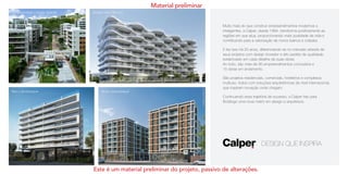 Contemporâneo | Campo Grande
Raro | Jacarepaguá
Design Hotel | Recreio
Brise | Jacarepaguá
Muito mais do que construir empreendimentos modernos e
inteligentes, a Calper, desde 1994, transforma positivamente as
regiões em que atua, proporcionando mais qualidade de vida e
contribuindo para a valorização de novos bairros e cidades.
E faz isso há 20 anos, diferenciando-se no mercado através de
seus projetos com design inovador e alto padrão de qualidade,
evidenciado em cada detalhe de suas obras.
Ao todo, são mais de 90 empreendimentos concluídos e
15 obras em andamento.
São projetos residenciais, comerciais, hoteleiros e complexos
multiuso, todos com soluções arquitetônicas de nível internacional,
que inspiram inovação onde chegam.
Continuando essa trajetória de sucesso, a Calper traz para
Botafogo uma nova matriz em design e arquitetura.
Imagensilustrativas
Material preliminar
Este é um material preliminar do projeto, passivo de alterações.
 