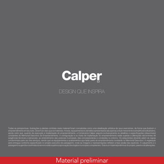 Todas as perspectivas, ilustrações e plantas contidas neste material foram concebidas como uma idealização artística de seus executores, de forma que ilustrem o
empreendimentoemseutodo.Deveficarclaroqueosmateriais,móveis,equipamentoseutensíliosapresentadossãoapenasatítulomeramenteexemplificativo/ilustrativo,
sendo certo que, quando da execução e implantação do empreendimento, a Construtora Calper seguirá exclusivamente os detalhes e especificações (disponíveis)
constantes do Memorial Descritivo do Empreendimento. A configuração e os níveis de implantação do empreendimento estão sujeitas a alterações decorrentes de
exigências técnicas e estruturais, ao entendimento das posturas municipais, das concessionárias e condições no entorno. Os adquirentes deverão aderir às regras
condominiais para uso dos serviços, sendo que os equipamentos e acabamentos que farão parte do empreendimento constarão no Memorial Descritivo. A vegetação
será entregue conforme especificado no projeto executivo de paisagismo, onde as imagens e representações refletem a fase adulta das espécies. O calçamento e o
paisagismosugeridosnoslimitesdoterrenoestãosujeitosàaprovaçãodosórgãosmunicipaiscompetentes. Esteéummaterialpreliminardoprojeto,passivodealterações.
Material preliminar
 